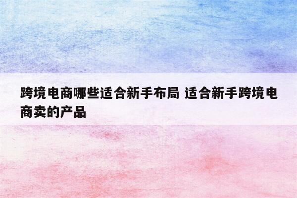 跨境电商哪些适合新手布局 适合新手跨境电商卖的产品
