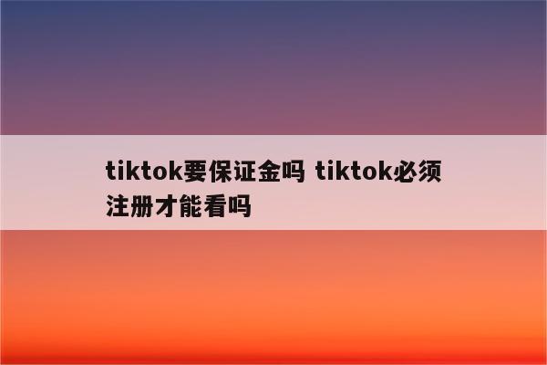 tiktok要保证金吗 tiktok必须注册才能看吗
