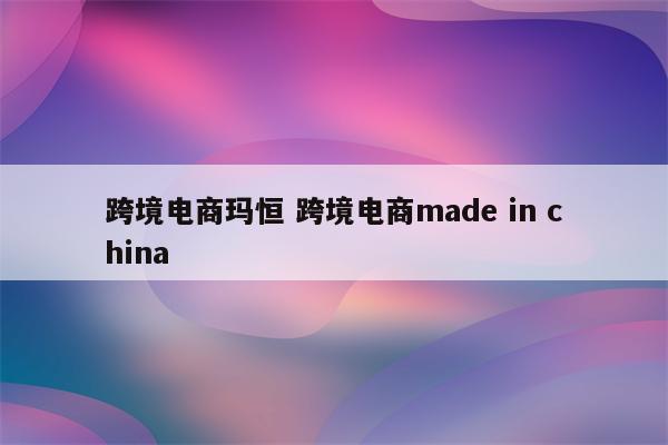 跨境电商玛恒 跨境电商made in china