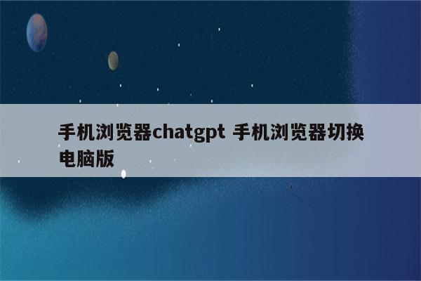 手机浏览器chatgpt 手机浏览器切换电脑版