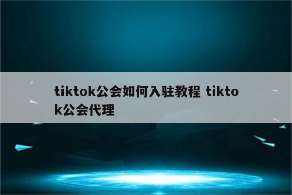 tiktok公会如何入驻教程 tiktok公会代理
