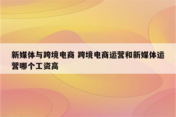 新媒体与跨境电商 跨境电商运营和新媒体运营哪个工资高