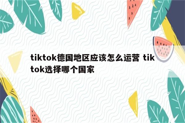 tiktok德国地区应该怎么运营 tiktok选择哪个国家