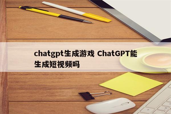 chatgpt生成游戏 ChatGPT能生成短视频吗