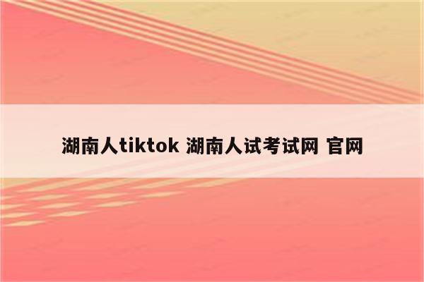 湖南人tiktok 湖南人试考试网 官网