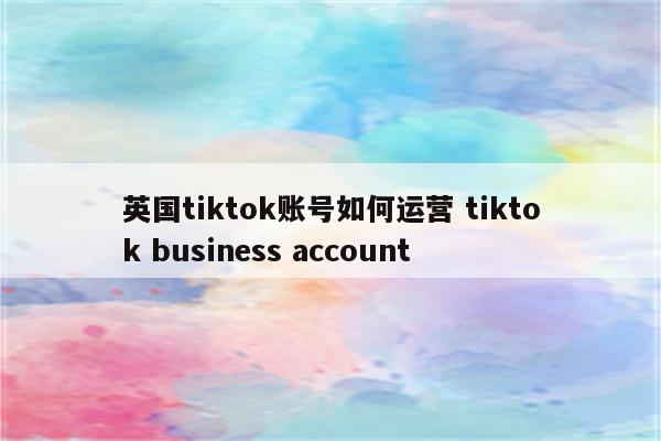 英国tiktok账号如何运营 tiktok business account