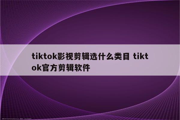 tiktok影视剪辑选什么类目 tiktok官方剪辑软件