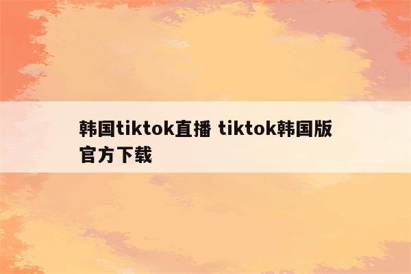 韩国tiktok直播 tiktok韩国版官方下载