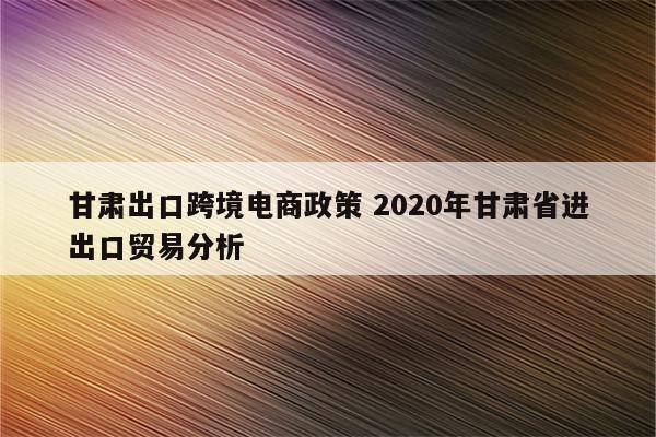 甘肃出口跨境电商政策 2020年甘肃省进出口贸易分析