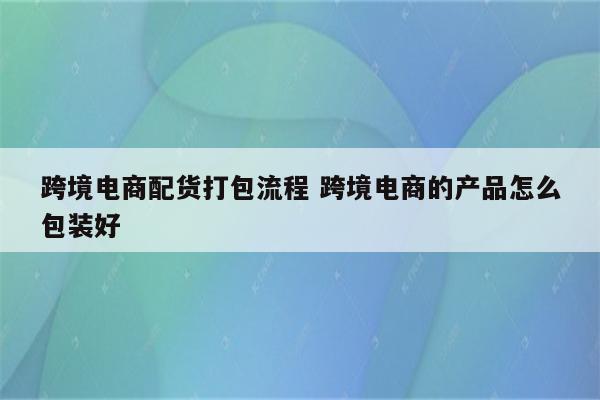 跨境电商配货打包流程 跨境电商的产品怎么包装好