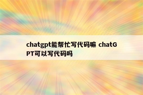 chatgpt能帮忙写代码嘛 chatGPT可以写代码吗