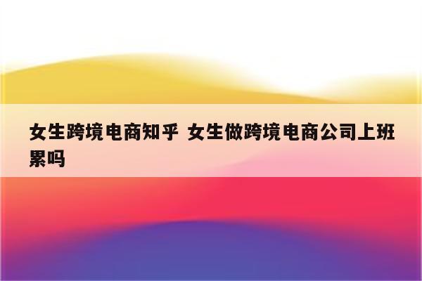 女生跨境电商知乎 女生做跨境电商公司上班累吗
