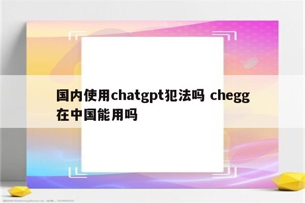 国内使用chatgpt犯法吗 chegg在中国能用吗