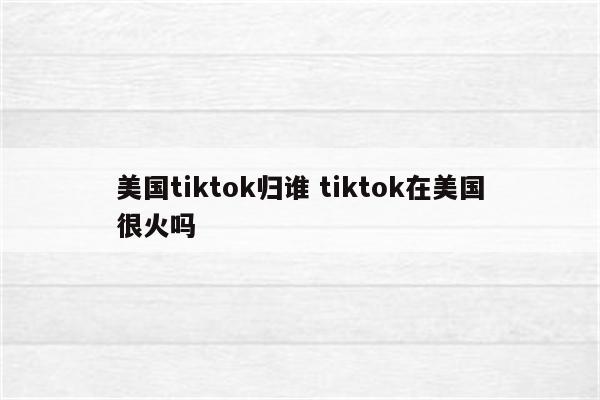 美国tiktok归谁 tiktok在美国很火吗