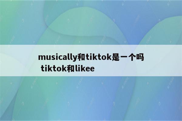 musically和tiktok是一个吗 tiktok和likee