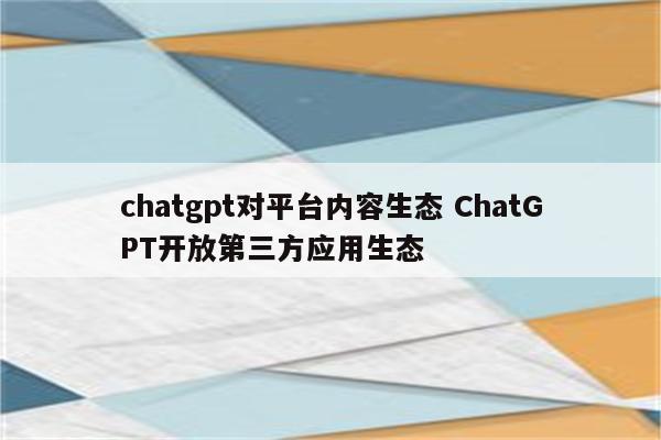chatgpt对平台内容生态 ChatGPT开放第三方应用生态