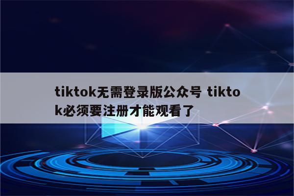 tiktok无需登录版公众号 tiktok必须要注册才能观看了