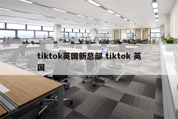tiktok英国新总部 tiktok 英国