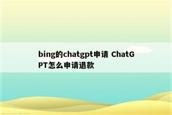 bing的chatgpt申请 ChatGPT怎么申请退款