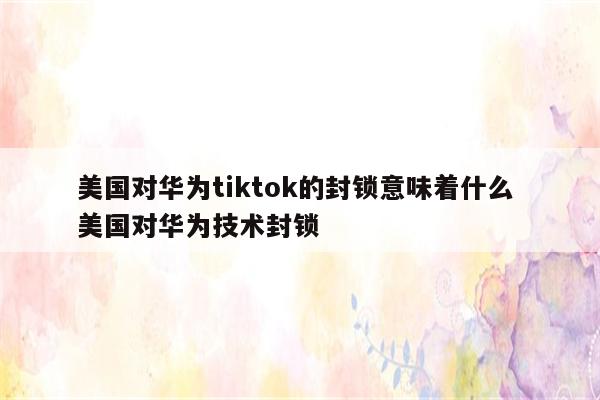 美国对华为tiktok的封锁意味着什么 美国对华为技术封锁