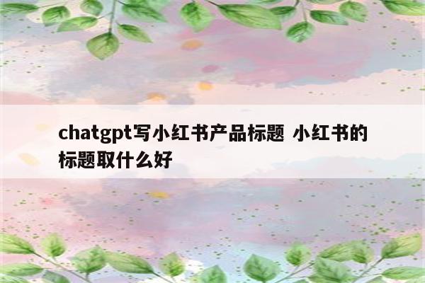 chatgpt写小红书产品标题 小红书的标题取什么好