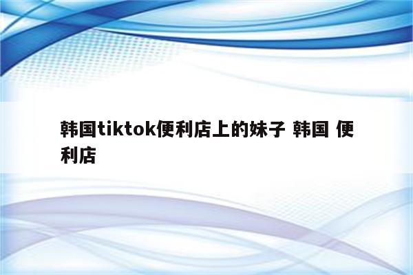 韩国tiktok便利店上的妹子 韩国 便利店