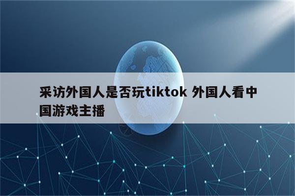 采访外国人是否玩tiktok 外国人看中国游戏主播