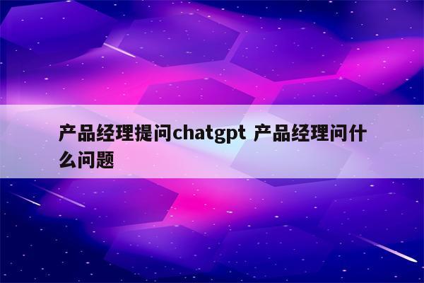 产品经理提问chatgpt 产品经理问什么问题