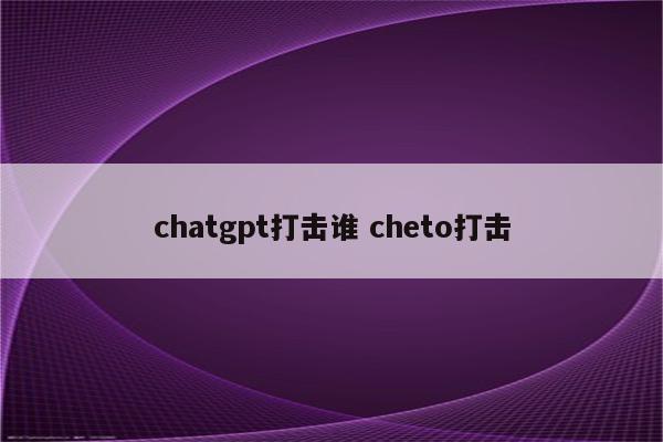 chatgpt打击谁 cheto打击