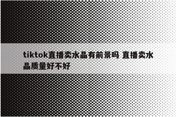 tiktok直播卖水晶有前景吗 直播卖水晶质量好不好
