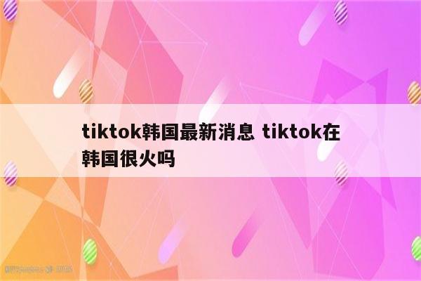 tiktok韩国最新消息 tiktok在韩国很火吗