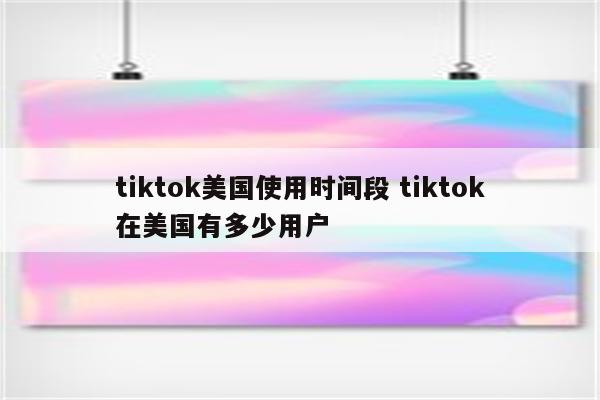 tiktok美国使用时间段 tiktok在美国有多少用户