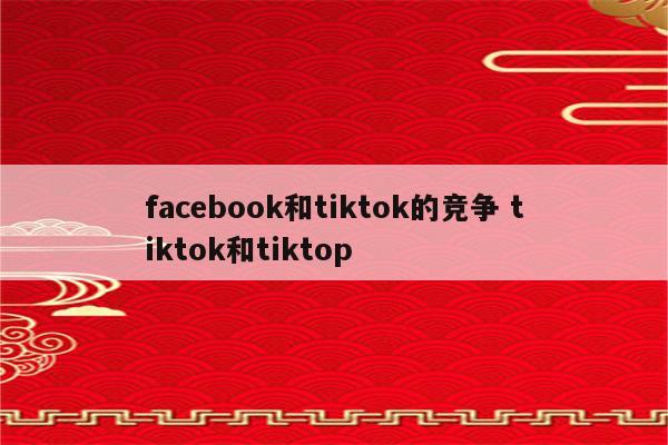 facebook和tiktok的竞争 tiktok和tiktop