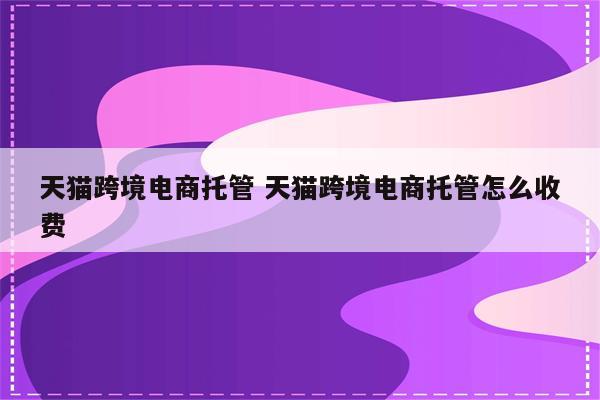 天猫跨境电商托管 天猫跨境电商托管怎么收费