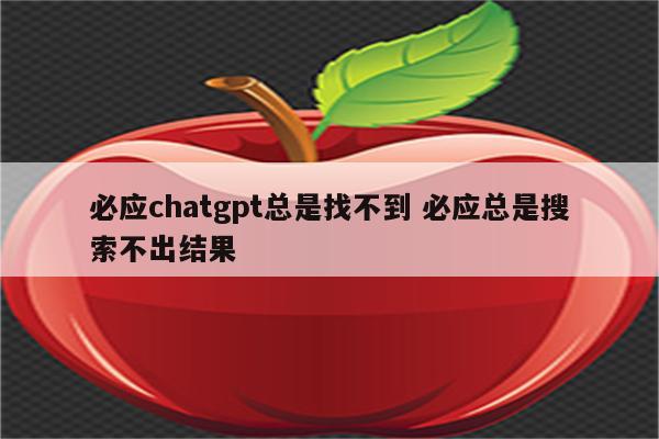 必应chatgpt总是找不到 必应总是搜索不出结果