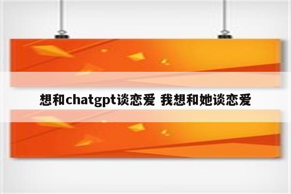 想和chatgpt谈恋爱 我想和她谈恋爱