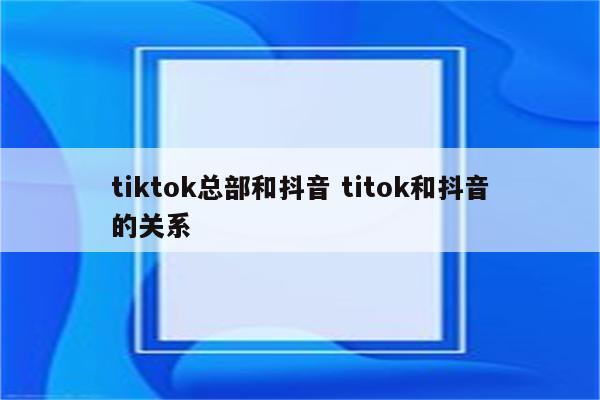 tiktok总部和抖音 titok和抖音的关系