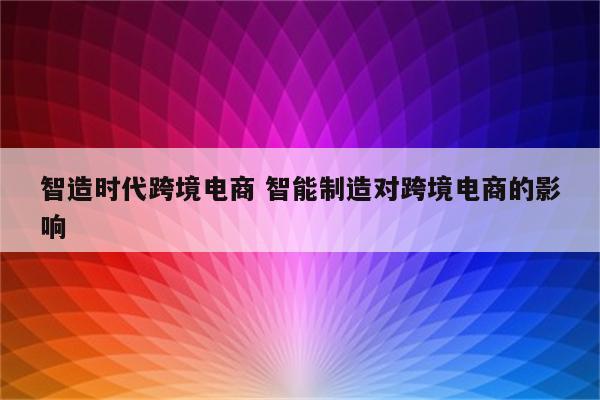智造时代跨境电商 智能制造对跨境电商的影响