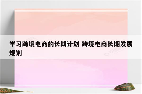 学习跨境电商的长期计划 跨境电商长期发展规划