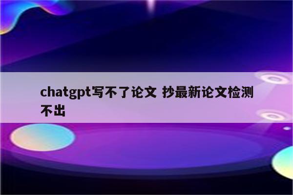 chatgpt写不了论文 抄最新论文检测不出