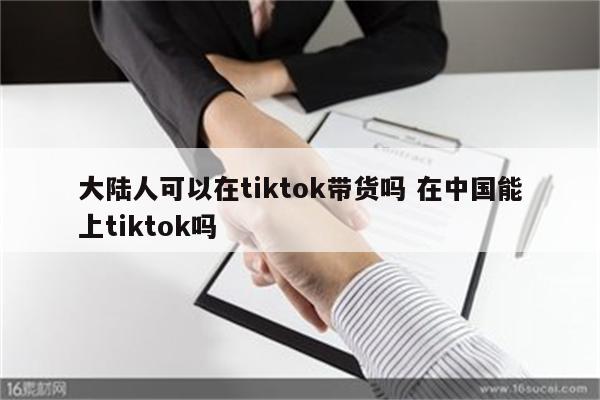 大陆人可以在tiktok带货吗 在中国能上tiktok吗