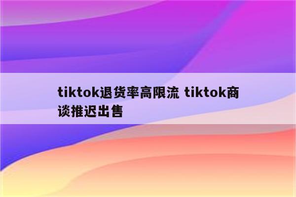 tiktok退货率高限流 tiktok商谈推迟出售