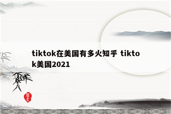 tiktok在美国有多火知乎 tiktok美国2021
