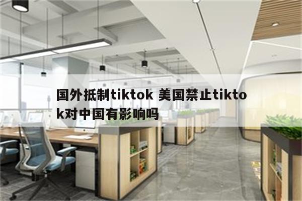 国外抵制tiktok 美国禁止tiktok对中国有影响吗