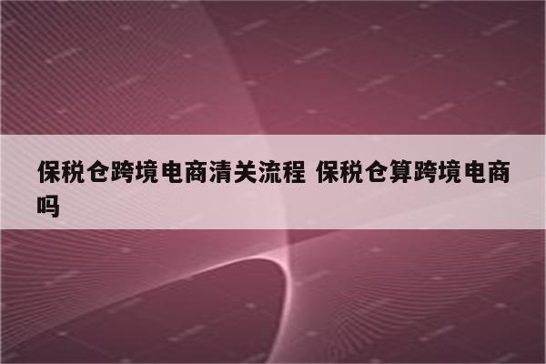 保税仓跨境电商清关流程 保税仓算跨境电商吗