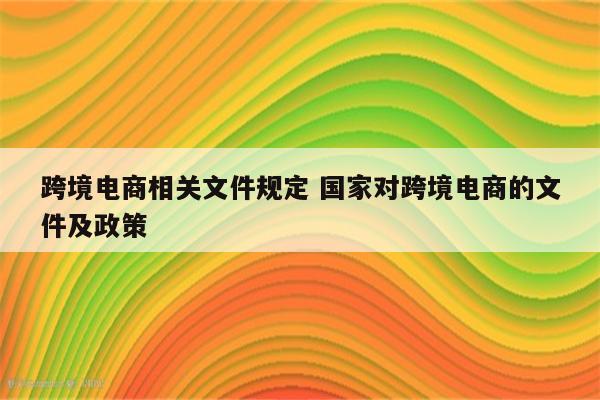 跨境电商相关文件规定 国家对跨境电商的文件及政策