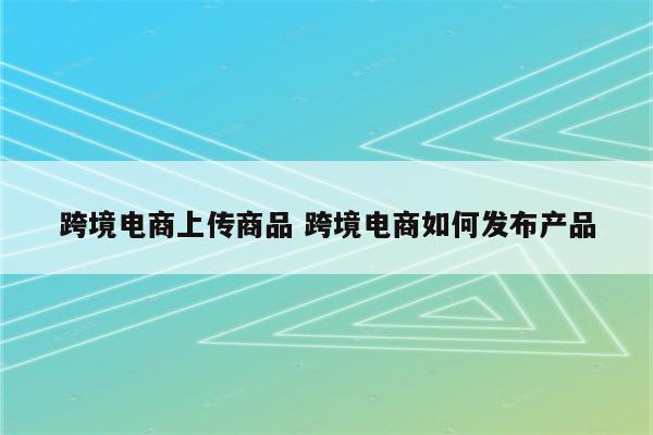 跨境电商上传商品 跨境电商如何发布产品