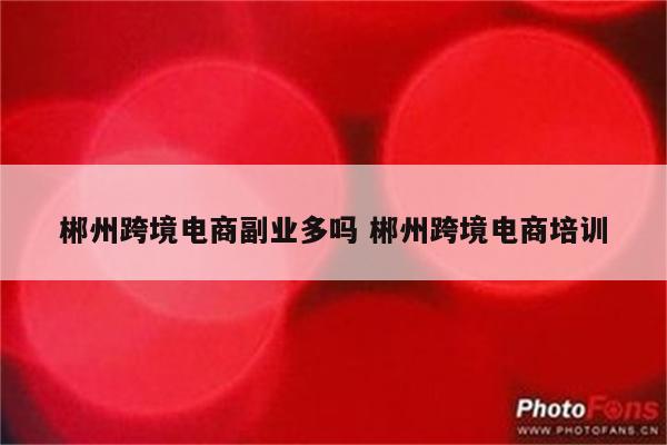 郴州跨境电商副业多吗 郴州跨境电商培训