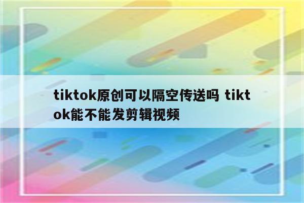 tiktok原创可以隔空传送吗 tiktok能不能发剪辑视频