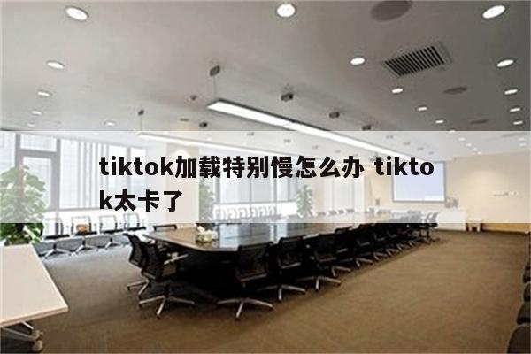tiktok加载特别慢怎么办 tiktok太卡了